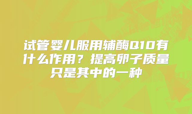 试管婴儿服用辅酶Q10有什么作用？提高卵子质量只是其中的一种