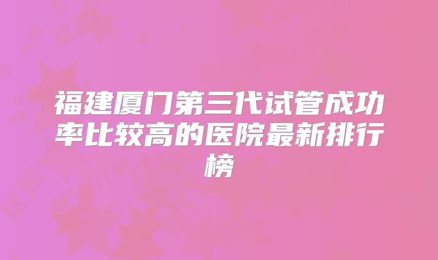 福建厦门第三代试管成功率比较高的医院最新排行榜