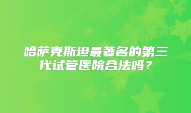哈萨克斯坦最著名的第三代试管医院合法吗？