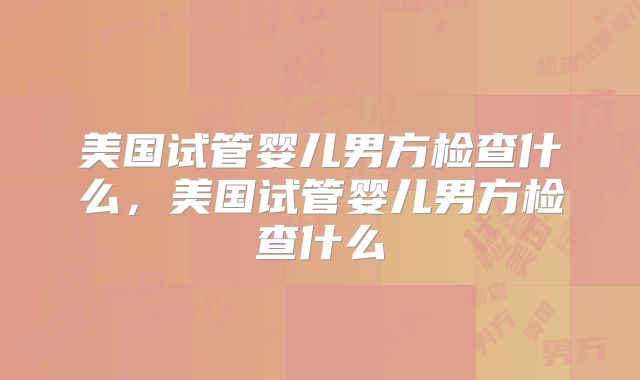 美国试管婴儿男方检查什么，美国试管婴儿男方检查什么