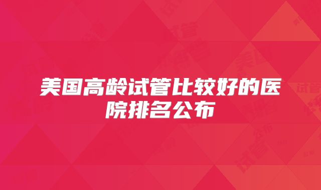 美国高龄试管比较好的医院排名公布