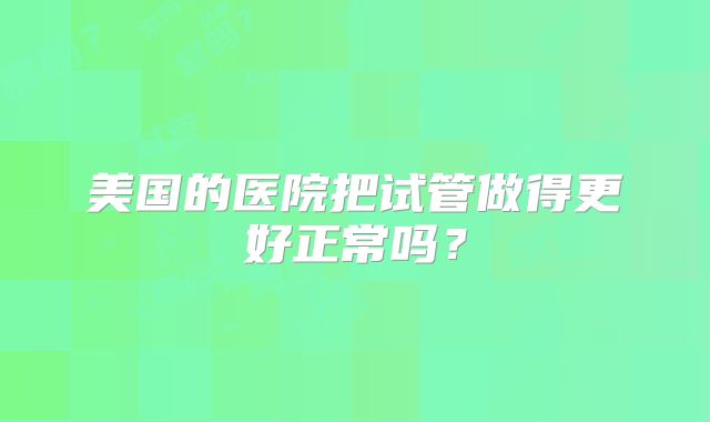 美国的医院把试管做得更好正常吗？