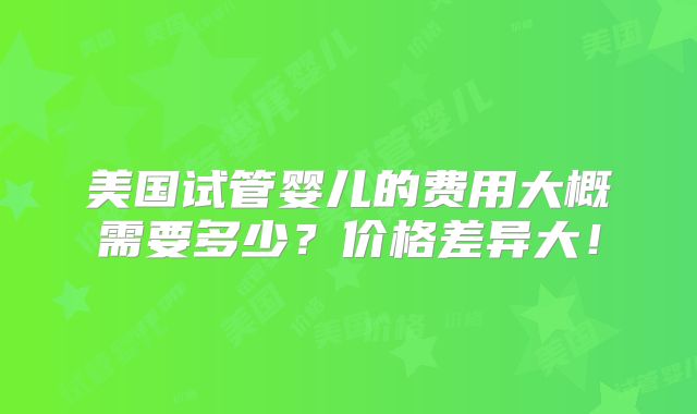 美国试管婴儿的费用大概需要多少?价格差异大!