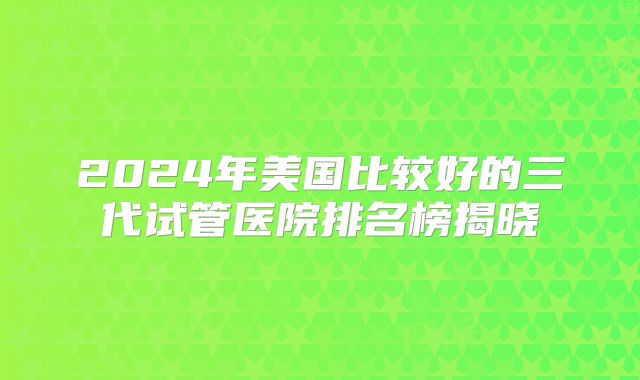 2024年美国比较好的三代试管医院排名榜揭晓