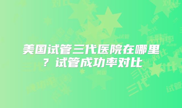 美国试管三代医院在哪里？试管成功率对比