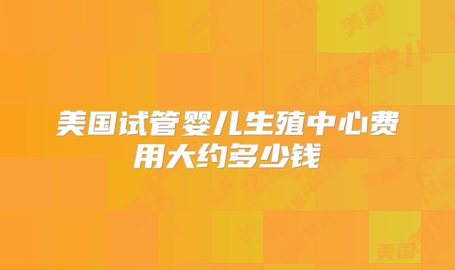 美国试管婴儿生殖中心费用大约多少钱