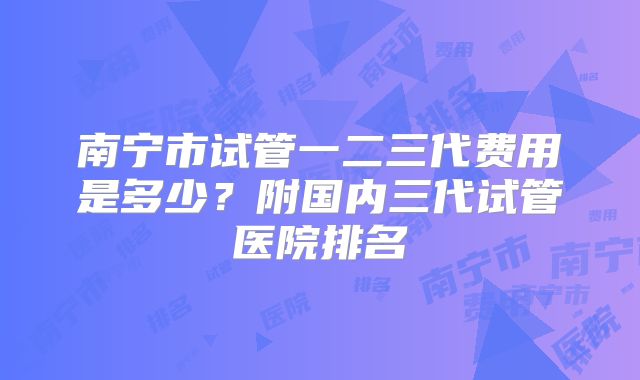南宁市试管一二三代费用是多少？附国内三代试管医院排名