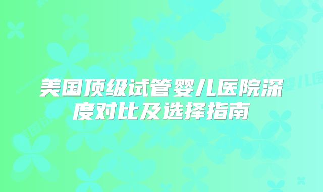 美国顶级试管婴儿医院深度对比及选择指南