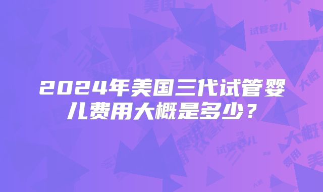 2024年美国三代试管婴儿费用大概是多少？