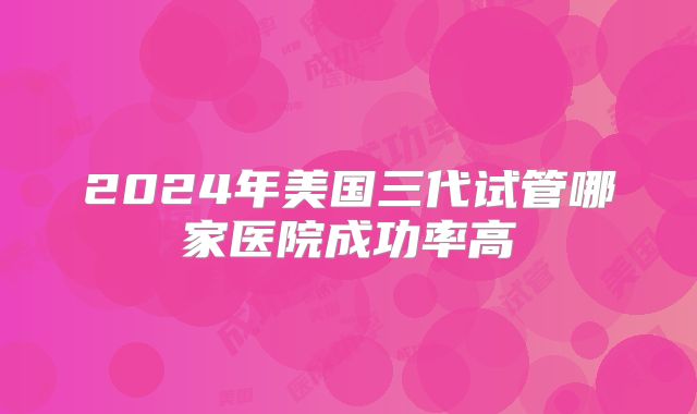 2024年美国三代试管哪家医院成功率高