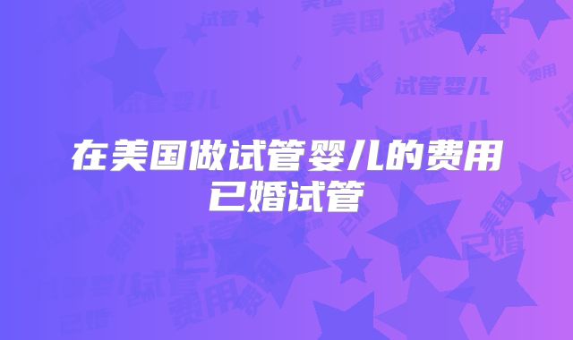 在美国做试管婴儿的费用已婚试管