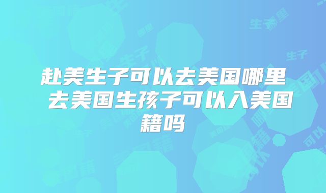 赴美生子可以去美国哪里 去美国生孩子可以入美国籍吗