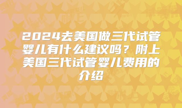 2024去美国做三代试管婴儿有什么建议吗？附上美国三代试管婴儿费用的介绍