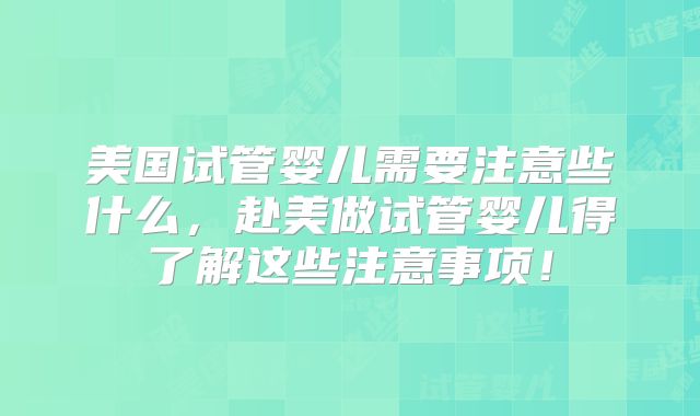 美国试管婴儿需要注意些什么，赴美做试管婴儿得了解这些注意事项！