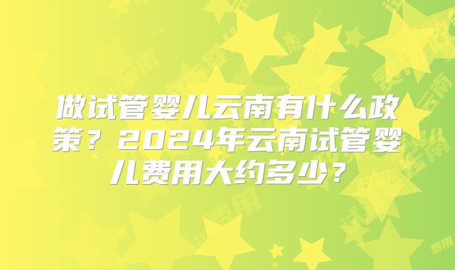 做试管婴儿云南有什么政策?2024年云南试管婴儿费用大约多少?