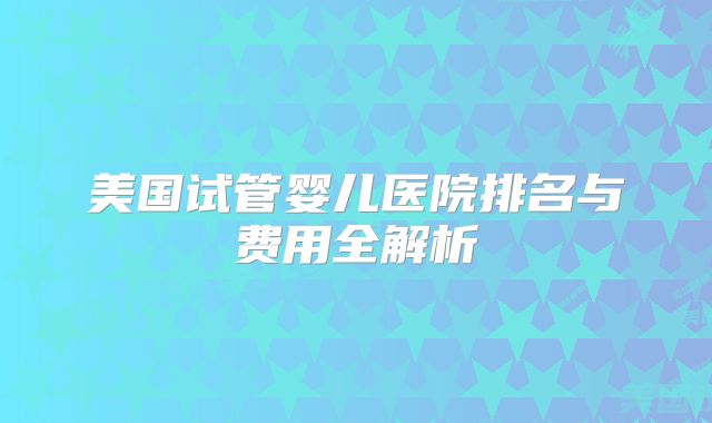 美国试管婴儿医院排名与费用全解析