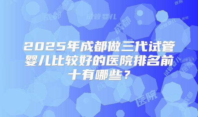 2025年成都做三代试管婴儿比较好的医院排名前十有哪些?