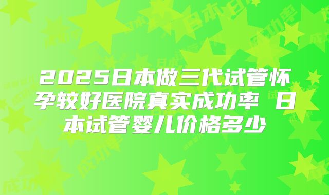 2025日本做三代试管怀孕较好医院真实成功率 日本试管婴儿价格多少