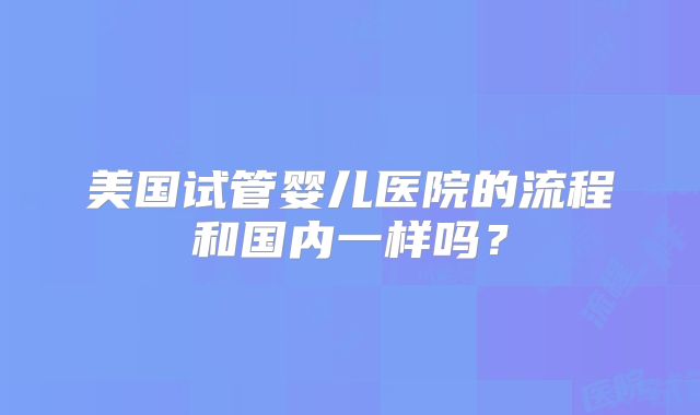 美国试管婴儿医院的流程和国内一样吗？