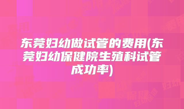 东莞妇幼做试管的费用(东莞妇幼保健院生殖科试管成功率)