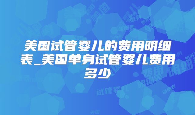 美国试管婴儿的费用明细表_美国单身试管婴儿费用多少