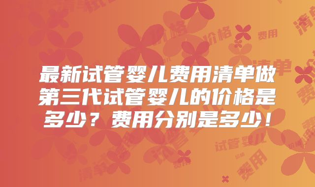 最新试管婴儿费用清单做第三代试管婴儿的价格是多少？费用分别是多少！