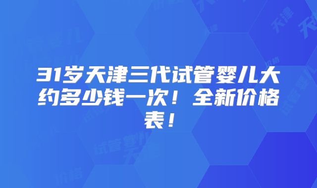 31岁天津三代试管婴儿大约多少钱一次！全新价格表！