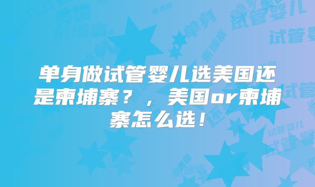 单身做试管婴儿选美国还是柬埔寨？，美国or柬埔寨怎么选！