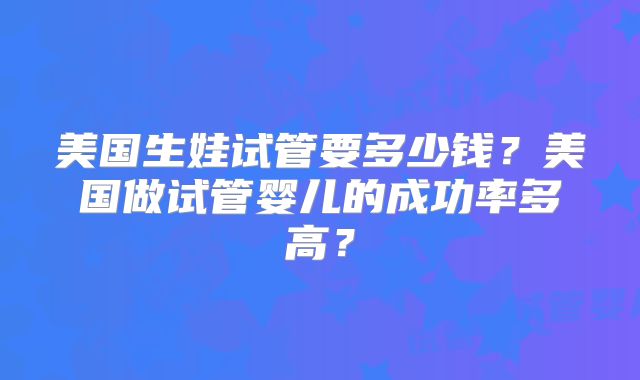 美国生娃试管要多少钱？美国做试管婴儿的成功率多高？