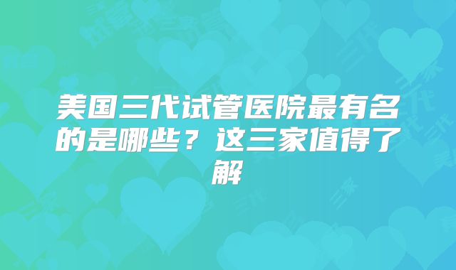 美国三代试管医院最有名的是哪些？这三家值得了解