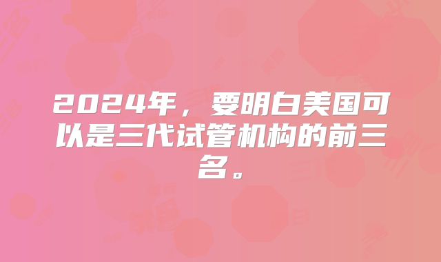 2024年，要明白美国可以是三代试管机构的前三名。