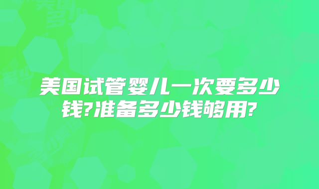 美国试管婴儿一次要多少钱?准备多少钱够用?