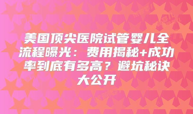 美国顶尖医院试管婴儿全流程曝光：费用揭秘+成功率到底有多高？避坑秘诀大公开