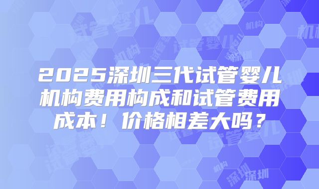 2025深圳三代试管婴儿机构费用构成和试管费用成本!价格相差大吗?