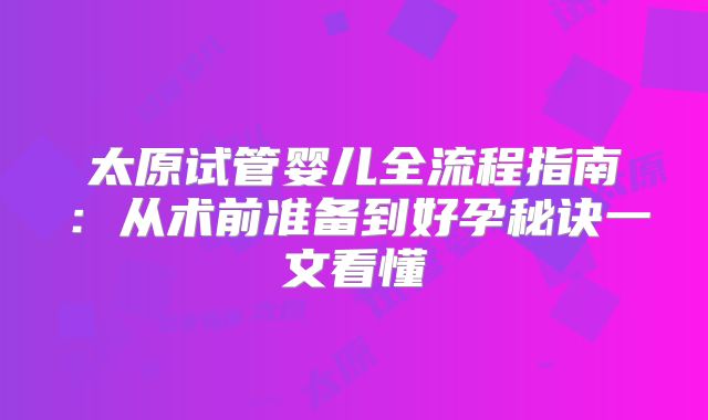 太原试管婴儿全流程指南：从术前准备到好孕秘诀一文看懂