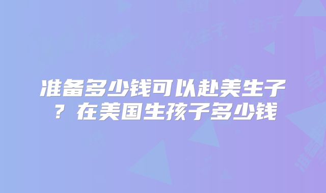 准备多少钱可以赴美生子？在美国生孩子多少钱