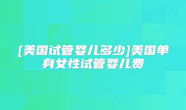 [美国试管婴儿多少]美国单身女性试管婴儿费
