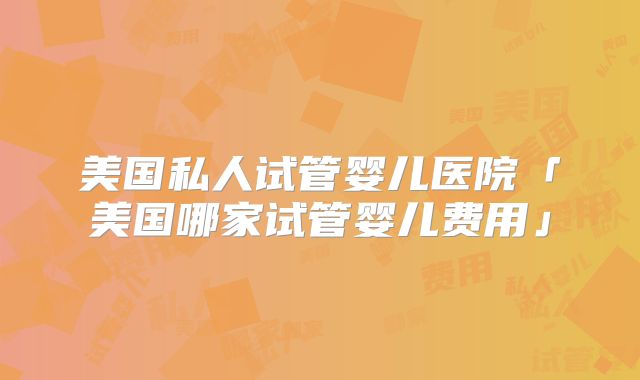 美国私人试管婴儿医院「美国哪家试管婴儿费用」
