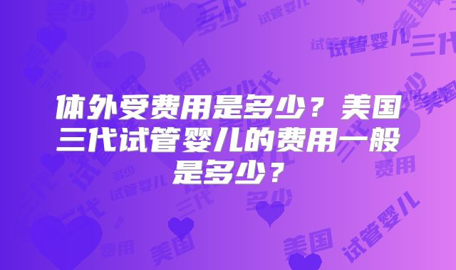 体外受费用是多少？美国三代试管婴儿的费用一般是多少？