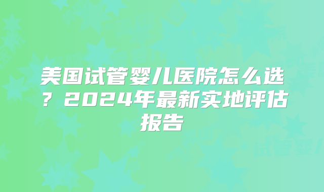 美国试管婴儿医院怎么选？2024年最新实地评估报告