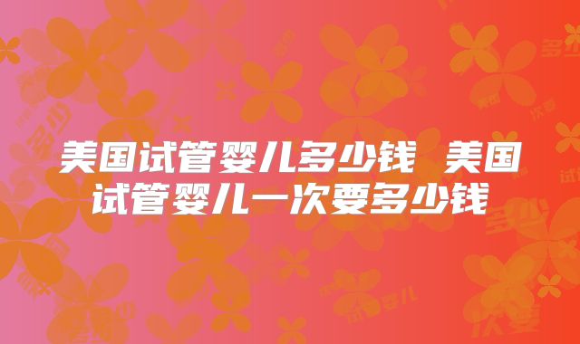 美国试管婴儿多少钱 美国试管婴儿一次要多少钱
