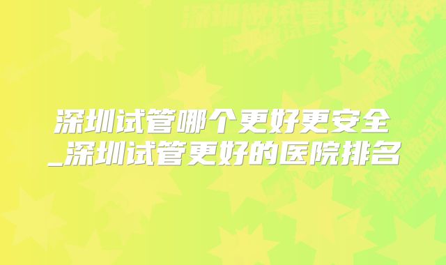 深圳试管哪个更好更安全_深圳试管更好的医院排名