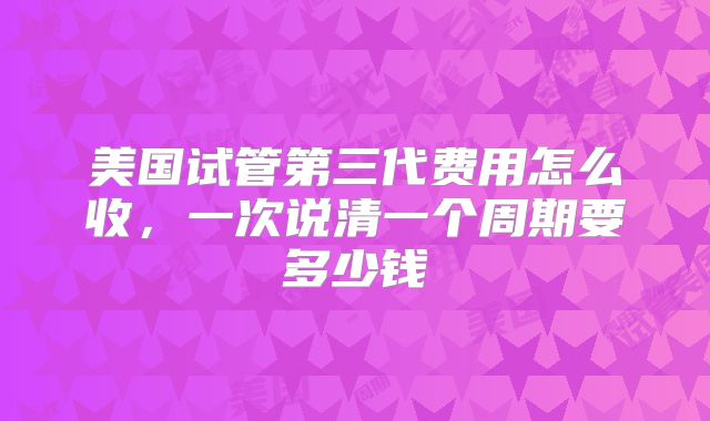 美国试管第三代费用怎么收，一次说清一个周期要多少钱