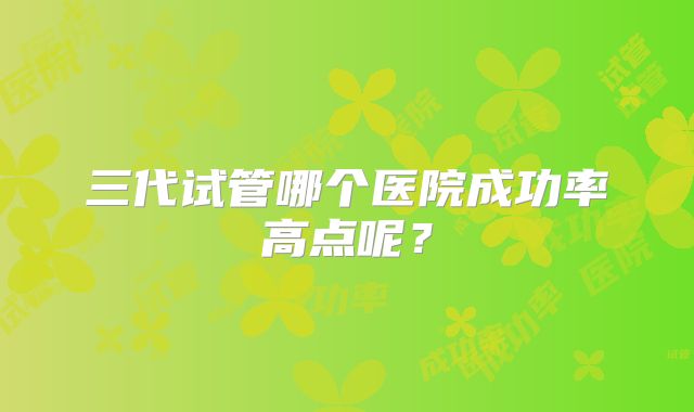 三代试管哪个医院成功率高点呢？