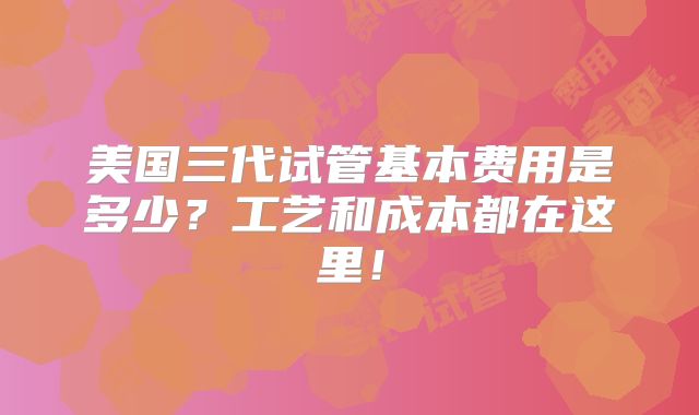 美国三代试管基本费用是多少？工艺和成本都在这里！