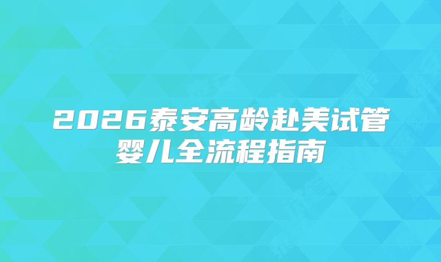 2026泰安高龄赴美试管婴儿全流程指南