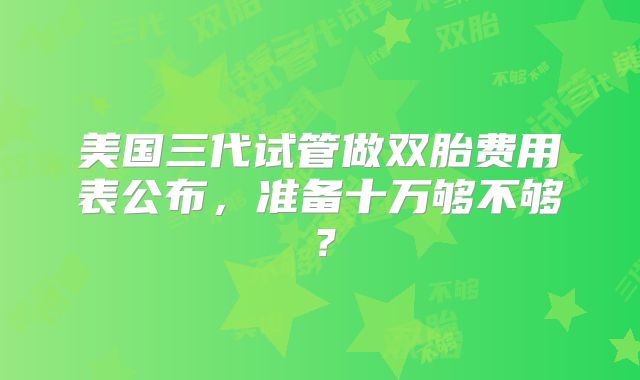 美国三代试管做双胎费用表公布，准备十万够不够？