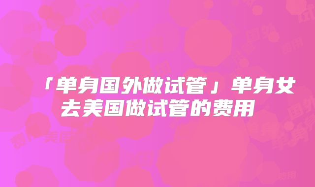 「单身国外做试管」单身女去美国做试管的费用