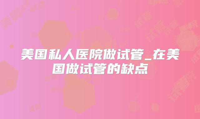 美国私人医院做试管_在美国做试管的缺点
