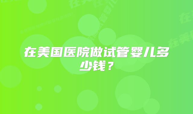 在美国医院做试管婴儿多少钱？
